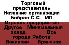 Торговый представитель › Название организации ­ Бобров С.С., ИП › Отрасль предприятия ­ Другое › Минимальный оклад ­ 25 000 - Все города Работа » Вакансии   . Брянская обл.,Сельцо г.